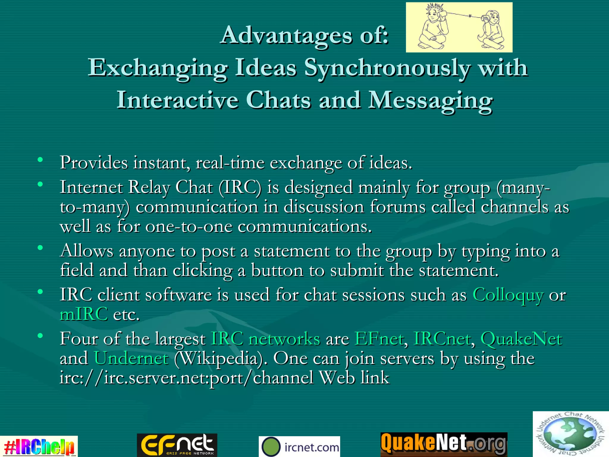 Advantages of:Advantages of:
Exchanging Ideas Synchronously withExchanging Ideas Synchronously with
Interactive Chats and MessagingInteractive Chats and Messaging
• Provides instant, real-time exchange of ideas.Provides instant, real-time exchange of ideas.
• Internet Relay Chat (IRC) is designed mainly for group (many-Internet Relay Chat (IRC) is designed mainly for group (many-
to-many) communication in discussion forums called channels asto-many) communication in discussion forums called channels as
well as for one-to-one communications.well as for one-to-one communications.
• Allows anyone to post a statement to the group by typing into aAllows anyone to post a statement to the group by typing into a
field and than clicking a button to submit the statement.field and than clicking a button to submit the statement.
• IRC client software is used for chat sessions such asIRC client software is used for chat sessions such as ColloquyColloquy oror
mIRCmIRC etc.etc.
• Four of the largestFour of the largest IRC networksIRC networks areare EFnetEFnet,, IRCnetIRCnet,, QuakeNetQuakeNet
andand UndernetUndernet (Wikipedia). One can join servers by using the(Wikipedia). One can join servers by using the
irc://irc.server.net:port/channel Web linkirc://irc.server.net:port/channel Web link
 