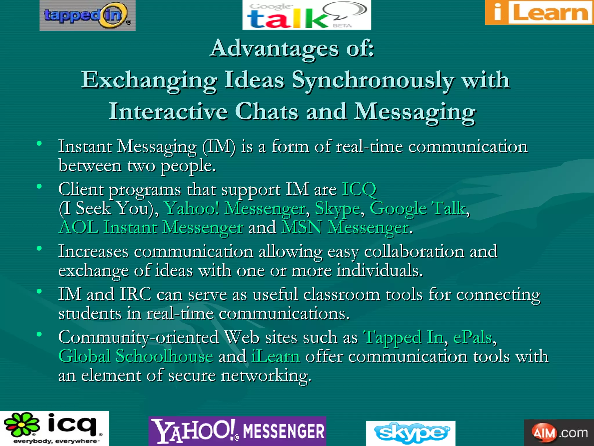 Advantages of:Advantages of:
Exchanging Ideas Synchronously withExchanging Ideas Synchronously with
Interactive Chats and MessagingInteractive Chats and Messaging
• Instant Messaging (IM) is a form of real-time communicationInstant Messaging (IM) is a form of real-time communication
between two people.between two people.
• Client programs that support IM areClient programs that support IM are ICQICQ
(I Seek You),(I Seek You), Yahoo! MessengerYahoo! Messenger,, SkypeSkype,, Google TalkGoogle Talk,,
AOL InstantAOL Instant MessengerMessenger andand MSN MessengerMSN Messenger..
• Increases communication allowing easy collaboration andIncreases communication allowing easy collaboration and
exchange of ideas with one or more individuals.exchange of ideas with one or more individuals.
• IM and IRC can serve as useful classroom tools for connectingIM and IRC can serve as useful classroom tools for connecting
students in real-time communications.students in real-time communications.
• Community-oriented Web sites such asCommunity-oriented Web sites such as Tapped InTapped In,, ePalsePals,,
Global SchoolhouseGlobal Schoolhouse andand iLearniLearn offer communication tools withoffer communication tools with
an element of secure networking.an element of secure networking.
 