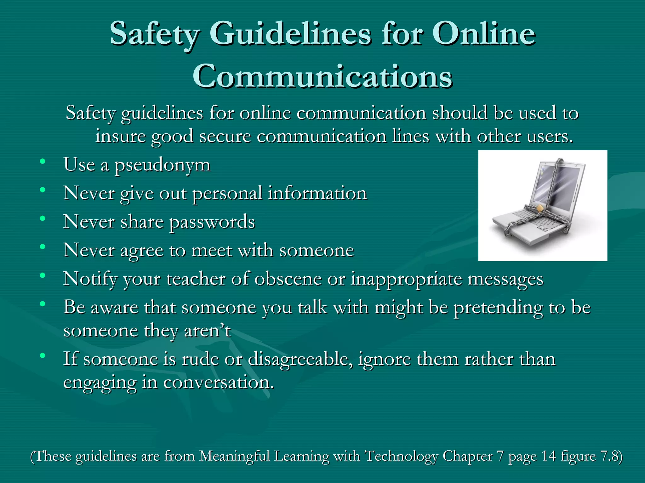 Safety Guidelines for OnlineSafety Guidelines for Online
CommunicationsCommunications
Safety guidelines for online communication should be used toSafety guidelines for online communication should be used to
insure good secure communication lines with other users.insure good secure communication lines with other users.
• Use a pseudonymUse a pseudonym
• Never give out personal informationNever give out personal information
• Never share passwordsNever share passwords
• Never agree to meet with someoneNever agree to meet with someone
• Notify your teacher of obscene or inappropriate messagesNotify your teacher of obscene or inappropriate messages
• Be aware that someone you talk with might be pretending to beBe aware that someone you talk with might be pretending to be
someone they aren’tsomeone they aren’t
• If someone is rude or disagreeable, ignore them rather thanIf someone is rude or disagreeable, ignore them rather than
engaging in conversation.engaging in conversation.
(These guidelines are from Meaningful Learning with Technology Chapter 7 page 14 figure 7.8)(These guidelines are from Meaningful Learning with Technology Chapter 7 page 14 figure 7.8)
 