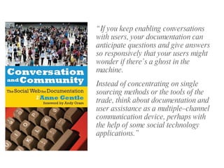 “ If you keep enabling conversations with users, your documentation can anticipate questions and give answers so responsively that your users might wonder if there’s a ghost in the machine. Instead of concentrating on single sourcing methods or the tools of the trade, think about documentation and user assistance as a multiple–channel communication device, perhaps with the help of some social technology applications.” 