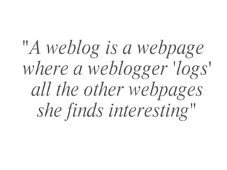 "A weblog is a webpage where a weblogger 'logs' all the other webpages she finds interesting" 