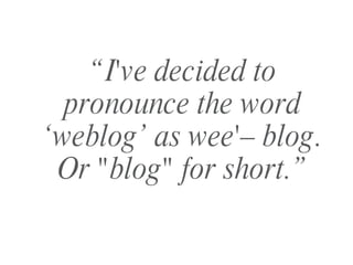 “ I've decided to pronounce the word ‘weblog’ as wee'– blog. Or "blog" for short.” 