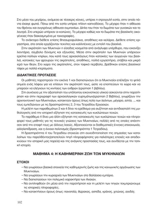 Στο µέσο του µεγάρου, ανάµεσα σε τέσσερις κίονες, υπήρχε η στρογγυλή εστία, στην οποία πά-
ντα έκαιγε φωτιά. Πάνω από την εστία υπήρχε πήλινη καπνοδόχος. Το µέγαρο ήταν η αίθουσα
του θρόνου και συγχρόνως αίθουσα συµποσίων. ∆ίπλα του ήταν τα δωµάτια των γυναικών και τα
λουτρά. Στο υπερώο υπήρχαν οι κοιτώνες. Το µέγαρο καθώς και τα δωµάτια της βασιλικής οικο-
γένειας ήταν διακοσµηµένα µε τοιχογραφίες.
Το ανάκτορο διέθετε επίσης θησαυροφυλάκια, αποθήκες και κελάρια. ∆ιέθετε επίσης ερ-
γαστήρια, στα οποία εργάζονταν τεχνίτες και καλλιτέχνες µε εντολή του βασιλιά.
Στην ακρόπολη των Μυκηνών η είσοδος κοσµείται από ανάγλυφο υπέρθυρο, που εικονίζει
λιοντάρια, σύµβολο δύναµης και εξουσίας. Μέσα στην ακρόπολη των Μυκηνών υπάρχουν
ερείπια πολλών κτιρίων, που κατά τους αρχαιολόγους ήταν κατοικίες των συγγενών του βασι-
λιά, κατοικίες των φρουρών της ακρόπολης, αποθήκες, πολλά εργαστήρια, στάβλοι και µικρό
ιερό των θεών. Στο χώρο της ακρόπολης, στον ταφικό περίβολο, βρέθηκαν επίσης βασιλικοί
τάφοι µε πολλά κτερίσµατα.
∆Ι∆ΑΚΤΙΚΕΣ ΠΡΟΤΑΣΕΙΣ
Οι µαθητές παρατηρούν την εικόνα 1 και διαπιστώνουν ότι οι Μυκηναίοι επέλεξαν το ψηλό
σηµείο ενός λόφου για να χτίσουν την ακρόπολή τους, ώστε να εποπτεύουν το χώρο και να
µπορούν να ελέγχουν τις κινήσεις των εχθρών (ερώτηση 1 βιβλίου).
Στη συνέχεια µε την αξιοποίηση του υπόλοιπου εικονιστικού υλικού ασκούνται στην παρατή-
ρηση και στην περιγραφή των αρχαιολογικών ευρηµάτων(ερώτηση 2 Βιβλίου), γνωρίζουν την
αρχιτεκτονική των Μυκηναίων, κατακτούν όρους όπως ‡ÏË ÙˆÓ ÏÂﬁÓÙˆÓ, Ì¤Á·ÚÔ, ÂÛÙ›·, ... και
τους εµπεδώνουν µε τις δραστηριότητες 2, 3 του Τετραδίου Εργασιών.
Η µελέτη των παραθεµάτων 2 και 4 δίνει το ερέθισµα για συζήτηση και αντιδιαστολή της µυ-
θολογικής από την ιστορική εξήγηση της κατασκευής των κυκλώπειων τειχών.
Το παράθεµα 4 δίνει µια άλλη εξήγηση της κατασκευής των κυκλώπειων τειχών και πληρο-
φορεί τους µαθητές για τις τεχνικές γνώσεις των Μυκηναίων, πολλές από τις οποίες απέκτη-
σαν από την επαφή τους µε άλλους λαούς. Αξιοποιούνται οι διαθεµατικές έννοιες ÂÈÎÔÈÓˆÓ›·,
·ÏÏËÏÂ›‰Ú·ÛË, Î·È Ë ¤ÓÓÔÈ· ÔÏÈÙÈÛÌﬁ˜ (δραστηριότητα 1 Τετραδίου).
Η δραστηριότητα 4 του Τετραδίου στοχεύει στη συνειδητοποίηση της σηµασίας των κατα-
λοίπων του παρελθόντος(αποτελούν πηγή πληροφόρησης για παλιότερες εποχές και αποδει-
κνύουν την ιστορική µας πορεία) και της ανάγκης προστασίας τους, και συνδέεται µε την τοπι-
κή ιστορία.
ΜΑΘΗΜΑ 4: Η ΚΑΘΗΜΕΡΙΝΗ ΖΩΗ ΤΩΝ ΜΥΚΗΝΑΙΩΝ
ΣΤΟΧΟΙ
– Να γνωρίσουν βασικά στοιχεία της καθηµερινής ζωής και της κοινωνικής οργάνωσης των
Μυκηναίων.
– Να γνωρίσουν την κυριαρχία των Μυκηναίων στο θαλάσσιο εµπόριο.
– Να διαπιστώσουν τον πολεµικό χαρακτήρα των Αχαιών.
– Να αντιληφθούν ότι µέσα από την παρατήρηση και τη µελέτη των πηγών τεκµηριώνουµε
τις ιστορικές πληροφορίες.
– Να κατακτήσουν όρους όπως: ·ÓÔÏ›·, ıÒÚ·Î·˜, ·Û›‰·, ÎÚ¿ÓÔ˜, ¯ÈÙÒÓ·˜, ·ÔÈ‰ﬁ˜.
102
 