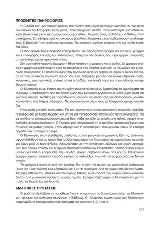 ΠΡΟΣΘΕΤΕΣ ΠΛΗΡΟΦΟΡΙΕΣ
Η Ελλάδα των µυκηναϊκών χρόνων αποτελείτο από µικρά αυτόνοµα κρατίδια, οι ηγεµόνες
των οποίων πολλές φορές είχαν µεταξύ τους συγγενική σχέση. Τα περισσότερα µυκηναϊκά κέ-
ντρα βρίσκονταν µέσα σε οχυρωµένες ακροπόλεις. Μερικά, όπως η Θήβα και η Πύλος, ήταν
ανοχύρωτα. Στα κέντρα αυτά κατοικούσαν βασιλικές δυναστείες που κυβερνούσαν απολυταρ-
χικά. Ο βασιλιάς ήταν απόλυτος άρχοντας. Του ανήκαν µεγάλες εκτάσεις γης και πολλά κοπά-
δια ζώων.
Ο λαός ασχολείτο µε διάφορα επαγγέλµατα. Οι άνδρες ήταν έµποροι και ναυτικοί, γεωργοί
και κτηνοτρόφοι, τεχνίτες και καλλιτέχνες. Υπήρχαν και δούλοι, που πρόσφεραν υπηρεσίες
στα ανάκτορα και σε αρχοντικά σπίτια.
Στη µυκηναϊκή κοινωνία ξεχωριστή θέση κατείχαν οι γραφείς και οι αοιδοί. Οι γραφείς γνώ-
ριζαν γραφή και κατέγραφαν όλες τις αποφάσεις του βασιλιά, σχετικές µε πολεµικές και εµπο-
ρικές επιχειρήσεις. Οι αοιδοί θεωρούνταν πρόσωπα ιερά και σεβάσµια, αφού οι Αχαιοί πίστευ-
αν ότι τους ενέπνεαν οι µούσες και οι θεοί. Στις διάφορες γιορτές που έκαναν (θρησκευτικές,
κοινωνικές, ψυχαγωγικές), υπήρχε πάντα ο αοιδός που έπαιζε λύρα και τραγουδούσε κατορ-
θώµατα ηρώων.
Οι Μυκηναίοι είχαν έντονα ανεπτυγµένο αγωνιστικό πνεύµα. Αγαπούσαν τα αγωνίσµατα και
το κυνήγι. Επηρεασµένοι από τον τρόπο ζωής των Μινωιτών φορούσαν κι αυτοί ζώµα, αλλά και
κοντούς χιτώνες. Αντίθετα µε τους Μινωίτες, έκοβαν τα µαλλιά τους και διατηρούσαν µουστά-
κια και γένια σαν δείγµα ανδρισµού. Περιποιούνταν το σώµα τους µε λουτρά και αρωµατικά λά-
δια.
Ήταν πολύ γενναίοι πολεµιστές. Για την άµυνά τους χρησιµοποιούσαν πανοπλία, (ασπίδα,
περικεφαλαία µε λοφίο, θώρακα και µήτρα για την προστασία της κοιλιάς και περικνηµίδες). Για
να επιτίθενται χρησιµοποιούσαν µακριά ξίφη, τόξα και βέλη µε αιχµές από χαλκό, οψιανό ή πυ-
ριτόλιθο, ακόντια και δόρατα. Ο Όµηρος µάς πληροφορεί ότι οι ασπίδες κατασκευάζονταν από
στρώσεις δέρµατος βοδιού. Ήταν στρογγυλές ή οκτώσχηµες. Πολεµούσαν πάνω σε ελαφρά
άρµατα που τα έσερναν άλογα.
Οι Μυκηναίες είχαν ελευθερίες ανάλογες µε των γυναικών της µινωικής Κρήτης. Επάνω σε
σφραγιδόλιθους και σε χρυσά δαχτυλίδια παριστάνονταν Μυκηναίες να συµµετέχουν σε κυνή-
για ζώων µαζί µε τους άνδρες. Ασχολούνταν µε την κατασκευή µάλλινων και λινών υφασµά-
των, των οποίων γινόταν και εξαγωγή. Φορούσαν πολύχρωµες φούστες, ποδιές περικόρµια µε
µανίκια και πολλά κοσµήµατα, που πολλές φορές ράβονταν πάνω στα ρούχα. Χτενίζονταν
όµορφα, όµως η φορεσιά τους δεν έφτανε σε πολυτέλεια τις αντίστοιχες φορεσιές των Μινωι-
τισσών.
Το εµπόριο ελεγχόταν από τον βασιλιά. Την εποχή της ακµής του µυκηναϊκού πολιτισµού
(14ος και 13ος αιώνας) είχε εξαπλωθεί σε όλη τη Μεσόγειο. Από τις χώρες της Μέσης Ανατο-
λής προµηθεύονταν µέταλλα και πολύτιµους λίθους, οι δε αγορές των χωρών αυτών κατακλύ-
ζονταν από µυκηναϊκά προϊόντα, κυρίως αγγεία. Εµπόριο διεξήγαγαν οι Μυκηναίοι και µε την
Ιταλία, τη Σικελία και την Ισπανία.
∆Ι∆ΑΚΤΙΚΕΣ ΠΡΟΤΑΣΕΙΣ
Οι µαθητές διαβάζουν το παράθεµα 3 και επισηµαίνουν τις βασικές ασχολίες των Μυκηναί-
ων: έµποροι και πολεµιστές(ερώτηση 1 Βιβλίου). Ο πολεµικός χαρακτήρας των Μυκηναίων
αναγνωρίζεται στα αρχαιολογικά ευρήµατα των εικόνων 1, 2, 3 και 4.
103
 