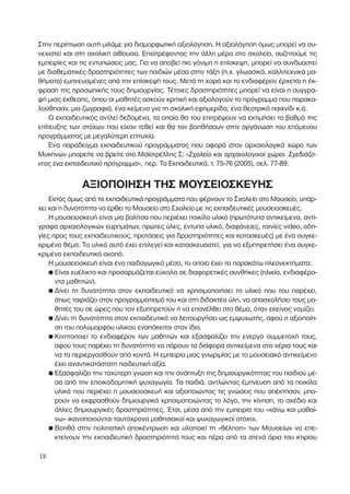 Στην περίπτωση αυτή µιλάµε για διαµορφωτική αξιολόγηση. Η αξιολόγηση όµως µπορεί να συ-
νεχιστεί και στη σχολική αίθουσα. Επιστρέφοντας την άλλη µέρα στο σχολείο, συζητούµε τις
εµπειρίες και τις εντυπώσεις µας. Για να αποβεί πιο γόνιµη η επίσκεψη, µπορεί να συνδυαστεί
µε διαθεµατικές δραστηριότητες των παιδιών µέσα στην τάξη (π.χ. γλωσσικά, καλλιτεχνικά µα-
θήµατα) εµπνευσµένες από την επίσκεψή τους. Μετά τη χαρά και το ενδιαφέρον έρχεται η έκ-
φραση της προσωπικής τους δηµιουργίας. Τέτοιες δραστηριότητες µπορεί να είναι η συγγρα-
φή µιας έκθεσης, όπου οι µαθητές ασκούν κριτική και αξιολογούν το πρόγραµµα που παρακο-
λούθησαν, µια ζωγραφιά, ένα κείµενο για τη σχολική εφηµερίδα, ένα θεατρικό παιχνίδι κ.ά.
Ο εκπαιδευτικός αντλεί δεδοµένα, τα οποία θα του επιτρέψουν να εκτιµήσει το βαθµό της
επίτευξης των στόχων που είχαν τεθεί και θα τον βοηθήσουν στην οργάνωση του επόµενου
προγράµµατος µε µεγαλύτερη επιτυχία.
Ένα παράδειγµα εκπαιδευτικού προγράµµατος που αφορά στον αρχαιολογικό χώρο των
Μυκηνών µπορείτε να βρείτε στο Μαϊστρέλλης Σ: «™¯ÔÏÂ›Ô Î·È ·Ú¯·ÈÔÏÔÁÈÎÔ› ¯ÒÚÔÈ. ™¯Â‰È¿˙Ô-
ÓÙ·˜ ¤Ó· ÂÎ·È‰Â˘ÙÈÎﬁ ÚﬁÁÚ·ÌÌ·», περ. Τα Εκπαιδευτικά, τ. 75-76 (2005), σελ. 77-89.
ΑΞΙΟΠΟΙΗΣΗ ΤΗΣ ΜΟΥΣΕΙΟΣΚΕΥΗΣ
Εκτός όµως από τα εκπαιδευτικά προγράµµατα που φέρνουν το Σχολείο στο Μουσείο, υπάρ-
χει και η δυνατότητα να έρθει το Μουσείο στο Σχολείο µε τις εκπαιδευτικές µουσειοσκευές.
Η µουσειοσκευή είναι µια βαλίτσα που περιέχει ποικίλο υλικό (πρωτότυπα αντικείµενα, αντί-
γραφα αρχαιολογικών ευρηµάτων, πρώτες ύλες, έντυπο υλικό, διαφάνειες, ταινίες video, οδη-
γίες προς τους εκπαιδευτικούς, προτάσεις για δραστηριότητες και κατασκευές) µε ένα συγκε-
κριµένο θέµα. Το υλικό αυτό έχει επιλεγεί και κατασκευαστεί, για να εξυπηρετήσει ένα συγκε-
κριµένο εκπαιδευτικό σκοπό.
Η µουσειοσκευή είναι ένα παιδαγωγικό µέσο, το οποίο έχει τα παρακάτω πλεονεκτήµατα:
● Είναι ευέλικτο και προσαρµόζεται εύκολα σε διαφορετικές συνθήκες (ηλικία, ενδιαφέρο-
ντα µαθητών).
● ∆ίνει τη δυνατότητα στον εκπαιδευτικό να χρησιµοποιήσει το υλικό που του παρέχει,
όπως ταιριάζει στον προγραµµατισµό του και στη διδακτέα ύλη, να απασχολήσει τους µα-
θητές του σε ώρες που τον εξυπηρετούν ή να επανέλθει στο θέµα, όταν εκείνος νοµίζει.
● ∆ίνει τη δυνατότητα στον εκπαιδευτικό να λειτουργήσει ως εµψυχωτής, αφού η αξιοποίη-
ση του πολύµορφου υλικού εναπόκειται στον ίδιο.
● Κινητοποιεί το ενδιαφέρον των µαθητών και εξασφαλίζει την ενεργό συµµετοχή τους,
αφού τους παρέχει τη δυνατότητα να πάρουν τα διάφορα αντικείµενα στα χέρια τους και
να τα περιεργασθούν από κοντά. Η εµπειρία µιας γνωριµίας µε το µουσειακό αντικείµενο
έχει αναντικατάστατη παιδευτική αξία.
● Εξασφαλίζει την ταχύτερη γνώση και την ανάπτυξη της δηµιουργικότητας του παιδιού µέ-
σα από την εποικοδοµητική ψυχαγωγία. Τα παιδιά, αντλώντας έµπνευση από τα ποικίλα
υλικά που περιέχει η µουσειοσκευή και αξιοποιώντας τις γνώσεις που απέκτησαν, µπο-
ρούν να εκφρασθούν δηµιουργικά χρησιµοποιώντας το λόγο, την κίνηση, το σχέδιο και
άλλες δηµιουργικές δραστηριότητες. Έτσι, µέσα από την εµπειρία του «κάνω και µαθαί-
νω» ικανοποιούνται ταυτόχρονα µαθησιακοί και ψυχαγωγικοί στόχοι.
● Βοηθά στην πολιτιστική αποκέντρωση και υλοποιεί τη «θέληση» των Μουσείων να επε-
κτείνουν την εκπαιδευτική δραστηριότητά τους και πέρα από τα στενά όρια του κτιρίου
18
 