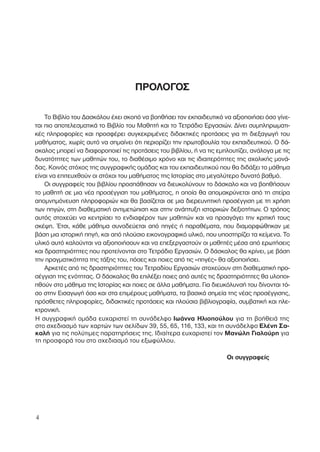 ΠΡΟΛΟΓΟΣ
Το Βιβλίο του ∆ασκάλου έχει σκοπό να βοηθήσει τον εκπαιδευτικό να αξιοποιήσει όσο γίνε-
ται πιο αποτελεσµατικά το Βιβλίο του Μαθητή και το Τετράδιο Εργασιών. ∆ίνει συµπληρωµατι-
κές πληροφορίες και προσφέρει συγκεκριµένες διδακτικές προτάσεις για τη διεξαγωγή του
µαθήµατος, χωρίς αυτό να σηµαίνει ότι περιορίζει την πρωτοβουλία του εκπαιδευτικού. Ο δά-
σκαλος µπορεί να διαφοροποιεί τις προτάσεις του βιβλίου, ή να τις εµπλουτίζει, ανάλογα µε τις
δυνατότητες των µαθητών του, το διαθέσιµο χρόνο και τις ιδιαιτερότητες της σχολικής µονά-
δας. Κοινός στόχος της συγγραφικής οµάδας και του εκπαιδευτικού που θα διδάξει το µάθηµα
είναι να επιτευχθούν οι στόχοι του µαθήµατος της Ιστορίας στο µεγαλύτερο δυνατό βαθµό.
Οι συγγραφείς του βιβλίου προσπάθησαν να διευκολύνουν το δάσκαλο και να βοηθήσουν
το µαθητή σε µια νέα προσέγγιση του µαθήµατος, η οποία θα αποµακρύνεται από τη στείρα
αποµνηµόνευση πληροφοριών και θα βασίζεται σε µια διερευνητική προσέγγιση µε τη χρήση
των πηγών, στη διαθεµατική αντιµετώπιση και στην ανάπτυξη ιστορικών δεξιοτήτων. Ο τρόπος
αυτός στοχεύει να κεντρίσει το ενδιαφέρον των µαθητών και να προαγάγει την κριτική τους
σκέψη. Έτσι, κάθε µάθηµα συνοδεύεται από πηγές ή παραθέµατα, που διαµορφώθηκαν µε
βάση µια ιστορική πηγή, και από πλούσιο εικονογραφικό υλικό, που υποστηρίζει τα κείµενα. Το
υλικό αυτό καλούνται να αξιοποιήσουν και να επεξεργαστούν οι µαθητές µέσα από ερωτήσεις
και δραστηριότητες που προτείνονται στο Τετράδιο Εργασιών. Ο δάσκαλος θα κρίνει, µε βάση
την πραγµατικότητα της τάξης του, πόσες και ποιες από τις «πηγές» θα αξιοποιήσει.
Αρκετές από τις δραστηριότητες του Τετραδίου Εργασιών στοχεύουν στη διαθεµατική προ-
σέγγιση της ενότητας. Ο δάσκαλος θα επιλέξει ποιες από αυτές τις δραστηριότητες θα υλοποι-
ηθούν στο µάθηµα της Ιστορίας και ποιες σε άλλα µαθήµατα. Για διευκόλυνσή του δίνονται τό-
σο στην Εισαγωγή όσο και στα επιµέρους µαθήµατα, τα βασικά σηµεία της νέας προσέγγισης,
πρόσθετες πληροφορίες, διδακτικές προτάσεις και πλούσια βιβλιογραφία, συµβατική και ηλε-
κτρονική.
4
Η συγγραφική οµάδα ευχαριστεί τη συνάδελφο Ιωάννα Ηλιοπούλου για τη βοήθειά της
στο σχεδιασµό των χαρτών των σελίδων 39, 55, 65, 116, 133, και τη συνάδελφο Ελένη Σα-
καλή για τις πολύτιµες παρατηρήσεις της. Ιδιαίτερα ευχαριστεί τον Μανώλη Γιαλούρη για
τη προσφορά του στο σχεδιασµό του εξωφύλλου.
Οι συγγραφείς
 