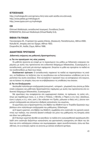 ΙΣΤΟΣΕΛΙ∆ΕΣ
http://mythologia.8m.com/grmenu.htm( πολύ καλή σελίδα στα ελληνικά).
http://www.plefsis.gr/mithologia.ht
http://www.typos.com.cy/mythologia
CD
Ελληνική Μυθολογία, εκπαιδευτικό λογισµικό, Γεννάδειος Σχολή.
ΜΥΘΟΛΟΓΙΑ, Ελληνική Μυθολογία (Virtual Reality S.A).
ΒΙΒΛΙΑ ΓΙΑ ΠΑΙ∆ΙΑ
Γιαννακούρου Μ., ∏ ·Ú·Á‹ ÙË˜ ˆÚ·›·˜ ∂Ï¤ÓË˜, (διασκευή), Παπαδόπουλος, Αθήνα 2000.
Κολυδά Μ., πÛÙÔÚ›Â˜ ·ﬁ ÙÔÓ ŸÌËÚÔ, Αθήναι 1953.
Στεφανίδης Μ., πÏÈ¿‰·, Σίγµα, Αθήνα 1996.
∆Ι∆ΑΚΤΙΚΕΣ ΠΡΟΤΑΣΕΙΣ
¢È‰·ÎÙÈÎ¤˜ ÂÓ¤ÚÁÂÈÂ˜ Î·È Ì·ıËÙÈÎ¤˜ ‰Ú·ÛÙËÚÈﬁÙËÙÂ˜:
α. Για την προσέγγιση της νέας γνώσης
Οι µαθητές έρχονται σε επαφή µε το περιεχόµενο του µύθου µε διδακτικές ενέργειες πα-
ρόµοιες µε αυτές που προτείνονται στο ενδεικτικό διάγραµµα διδασκαλίας. Συγκεκριµένα, ο
εκπαιδευτικός, µετά από µία σύντοµη αφόρµηση, διηγείται το µύθο και προτρέπει τα παιδιά να
τον αναδιηγηθούν µε δικά τους λόγια.
Εναλλακτική πρόταση: Ο εκπαιδευτικός παρακινεί τα παιδιά να παρατηρήσουν τις εικό-
νες, να διαβάσουν τις λεζάντες που τις συνοδεύουν και να διατυπώσουν υποθέσεις για τα πε-
ριστατικά που αυτές εικονίζουν. Έτσι κεντρίζεται η προσοχή τους να καταφύγουν στο κείµενο,
για να λύσουν τις απορίες τους και να επιβεβαιώσουν τις υποθέσεις που έκαναν.
β. Για την Επεξεργασία:
Ακολουθεί πολύπλευρη επεξεργασία (νοηµατική, «ιστορική», γλωσσική) που γίνεται µε διδα-
κτικές ενέργειες και µαθητικές δραστηριότητες παρόµοιες µε αυτές που προτείνονται στο εν-
δεικτικό διάγραµµα διδασκαλίας. Συγκεκριµένα:
Με ερωτήσεις που αναφέρονται στο χωροχρονικό πλαίσιο, τα πρόσωπα, τις αιτίες κτλ.,
όπως για παράδειγµα ποιος, α, ο; (ήταν ο Πηλέας, η Θέτιδα, ο Πάρης κ.τ.λ.) πού; ( βασίλευε,
έγινε ο γάµος κ.τ.λ.), πότε; γιατί; ( δεν κάλεσαν την Έριδα, µάλωσαν οι θεές κτλ.), γίνεται νοη-
µατική επεξεργασία και ελέγχεται ο βαθµός κατανόησης του κειµένου.
Οι ερωτήσεις και οι δραστηριότητες στο Βιβλίο του Μαθητή και το Τετράδιο Εργασιών συµ-
βάλλουν στην πολύπλευρη επεξεργασία του µαθήµατος. Ειδικότερα:
α) Η πρώτη ερώτηση, στο Βιβλίο του Μαθητή, συµβάλλει στην ανάπτυξη της κριτικής ικανό-
τητας των παιδιών, που αποτελεί βασική επιδίωξη όχι µόνο του µαθήµατος της Ιστορίας αλλά
και όλων των µαθηµάτων.
β) Η δεύτερη ερώτηση βοηθά να ασκηθούν τα παιδιά στην ÂÓÛ˘Ó·ÈÛıËÙÈÎ‹ ÚÔÛ¤ÁÁÈÛË (δη-
λαδή στην ανάπτυξη δεξιοτήτων κατανόησης και φανταστικής εισχώρησης στη θέση του άλ-
λου) και στην καλλιέργεια στάσεων και συµπεριφορών, αφού συνειδητοποιούν, έστω και διαι-
σθητικά, ότι οι επιλογές πρέπει να γίνονται µε κάποια αποδεκτά κριτήρια.
49
 