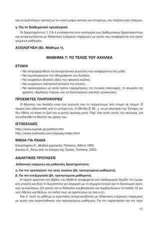 και να συζητήσουν σχετικά µε την κοινή µοίρα νικητών και ηττηµένων, στο πλαίσιο ενός πολέµου.
γ. Για τη διαθεµατική προσέγγιση
Οι δραστηριότητες 1, 2 & 4 εντάσσονται στην κατηγορία των διαθεµατικών δραστηριοτήτων
και αντιµετωπίζονται µε διδακτικές ενέργειες παρόµοιες µε αυτές που αναφέρονται στα προη-
γούµενα µαθήµατα.
ΑΞΙΟΛΟΓΗΣΗ (Βλ. Μάθηµα 1).
ΜΑΘΗΜΑ 7: ΤΟ ΤΕΛΟΣ ΤΟΥ ΑΧΙΛΛΕΑ
ΣΤΟΧΟΙ
– Να πληροφορηθούν τα συναρπαστικά γεγονότα που αναφέρονται στο µύθο.
– Να συµπληρώσουν την ηθογράφηση του Αχιλλέα.
– Να γνωρίσουν βασικές αξίες του ηρωικού κώδικα.
– Να γνωρίσουν πολιτιστικά στοιχεία της εποχής.
– Να προσεγγίσουν µε απλό τρόπο παραµέτρους της έννοιας ÔÏÈÙÈÛÌﬁ˜, τη σηµασία της
φράσης «∞¯›ÏÏÂÈÔ˜ Ù¤ÚÓ·» και να διατυπώσουν σχετικές γενικεύσεις.
ΠΡΟΣΘΕΤΕΣ ΠΛΗΡΟΦΟΡΙΕΣ
Ο θάνατος του Αχιλλέα είναι ένα γεγονός που το περιµένουµε από στιγµή σε στιγµή. Ο
ήρωας είχε ειδοποιηθεί από τη µητέρα του, τη Θέτιδα (Σ 95…), να µη σκοτώσει τον Έκτορα, αν
δεν ήθελε να χάσει τη ζωή του κι αυτός αµέσως µετά. Παρ’ όλα αυτά, αυτός τον σκότωσε, για
να εκδικηθεί το θάνατο του φίλου του.
ΙΣΤΟΣΕΛΙ∆ΕΣ
http://www.e-greek.gr/politism.htm
http://www.mythweb.com/odyssey/index.html
ΒΙΒΛΙΑ ΓΙΑ ΠΑΙ∆ΙΑ
Σακελλαρίου Χ., ª˘ıÈÎ¿ ¯·ÌﬁÁÂÏ·, Πατάκης, Αθήνα 1985.
∆ικαίου Ε., ∫¿Ùˆ ·ﬁ Ù· Î¿ÛÙÚ· ÙË˜ ∆ÚÔ›·˜, Πατάκης, 2003.
∆Ι∆ΑΚΤΙΚΕΣ ΠΡΟΤΑΣΕΙΣ
¢È‰·ÎÙÈÎ¤˜ ÂÓ¤ÚÁÂÈÂ˜ Î·È Ì·ıËÙÈÎ¤˜ ‰Ú·ÛÙËÚÈﬁÙËÙÂ˜:
α. Για την προσέγγιση της νέας γνώσης (βλ. προηγούµενα µαθήµατα).
β. Για την επεξεργασία (βλ. προηγούµενα µαθήµατα).
Η πρώτη ερώτηση στο Βιβλίο του Μαθητή αναφέρεται στα παιδαγωγικά ιδεώδη της οµηρι-
κής εποχής και δίνει τη δυνατότητα για σύγκριση µε τη σηµερινή εποχή και τη διατύπωση σχετι-
κών γενικεύσεων. (Οι γονείς και οι δάσκαλοι συµβούλευαν και συµβουλεύουν τα παιδιά. Οι γο-
νείς ήθελαν και θέλουν τα παιδιά τους να αριστεύουν σε όλα κ.ά.).
Και σ’ αυτό το µάθηµα οι ερωτήσεις αντιµετωπίζονται µε διδακτικές ενέργειες παρόµοιες
µε αυτές που αναπτύχθηκαν στα προηγούµενα µαθήµατα. Για την παρατήρηση και την περι-
61
 