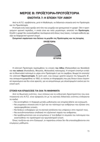 73
ΜΕΡΟΣ B: ΠΡΟΪΣΤΟΡΙΑ-ΠΡΩΤΟΪΣΤΟΡΙΑ
ΕΝΟΤΗΤΑ 7: Η ΕΠΟΧΗ ΤΟΥ ΛΙΘΟΥ
Από το Α.Π.Σ. προβλέπεται, µετά τη Μυθολογία, να διδαχτούν στοιχεία από την Προϊστορία
και την Πρωτοϊστορία.
Η ιστορία ενός λαού αρχίζει από τότε που γνωρίζει και χρησιµοποιεί τη γραφή. Όλη η προη-
γούµενη χρονική περίοδος, η οποία είναι και πολύ µεγαλύτερη, αποτελεί την Προϊστορία.
Επειδή η γραφή δεν ανακαλύφθηκε ταυτόχρονα από όλους τους λαούς, η ιστορία καθενός αρ-
χίζει σε διαφορετική χρονική στιγµή.
Σχηµατική παράσταση που δείχνει τα µεγέθη της Προϊστορίας και της Ιστορίας
ΠΡΟΪΣΤΟΡΙΑ
Η ελληνική Προϊστορία περιλαµβάνει τις εποχές του λίθου (¶·Ï·ÈÔÏÈıÈÎ‹ Î·È ¡ÂÔÏÈıÈÎ‹)
και του χαλκού (∫˘ÎÏ·‰ÈÎﬁ˜, ªÈÓˆÈÎﬁ˜, ª˘ÎËÓ·˚Îﬁ˜ ÔÏÈÙÈÛÌﬁ˜). Η ιστορική επιστήµη εντάσ-
σει το Μυκηναϊκό πολιτισµό εν µέρει στην Προϊστορία ή για την ακρίβεια, θεωρεί ότι αποτελεί
την ελληνική Πρωτο-ιστορία. Κι αυτό γιατί, ενώ έχουµε γραπτά κείµενα της Γραµµικής Β′,
που αποκρυπτογραφήθηκε το 1952, εν τούτοις οι πληροφορίες που µας δίνουν έχουν λογιστι-
κό περιεχόµενο και δεν είναι αρκετές, για να σχηµατίσουµε µια ολοκληρωµένη εικόνα για την
εποχή αυτή.
ΣΤΟΧΟΙ ΚΑΙ ΕΠΙ∆ΙΩΞΕΙΣ ΓΙΑ ΟΛΑ ΤΑ ΜΑΘΗΜΑΤΑ
Από τις θεµατικές ενότητες, τους στόχους και τις ενδεικτικές δραστηριότητες που ανα-
πτύσσονται στο Α.Π.Σ. είναι προφανές ότι µε τις σχετικές διδακτικές ενότητες επιδιώκεται
τα παιδιά:
– Να αντιληφθούν τη διαφορά µεταξύ µυθολογίας και ιστορίας( βλέπε και εισαγωγή).
– Να γνωρίσουν στοιχεία από τη ζωή και τον πολιτισµό των ανθρώπων που έζησαν στις
προαναφερθείσες εποχές.
– Να δείξουν ενδιαφέρον για τα σχετικά κατάλοιπα που υπάρχουν στην περιοχή τους.
– Να συνειδητοποιήσουν σταδιακά την εξελικτική πορεία του ανθρώπου.
– Να προβληµατιστούν και να εκτιµήσουν σ’ ένα βαθµό τη σηµασία του πολιτισµού που
αναπτύχθηκε την προϊστορική και πρωτοϊστορική εποχή.
Όπως τονίζεται και στην Εισαγωγή, οι παραπάνω στόχοι δεν θα επαναλαµβάνονται στα
επιµέρους µαθήµατα.
IΣΤΟΡΙΑ
 