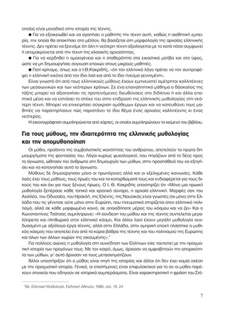 οποίας είναι µοναδικό στην ιστορία της τέχνης.
● Για να εξοικειωθεί και να αγαπήσει ο µαθητής την τέχνη αυτή, καθώς η αισθητική εµπει-
ρία, την οποία θα αποκτήσει στο µέλλον, θα βασίζεται στη µορφολογία της αρχαίας ελληνικής
τέχνης. ∆εν πρέπει να ξεχνάµε ότι όλη η νεότερη τέχνη αξιολογείται µε το κατά πόσο συµφωνεί
ή αποµακρύνεται από την τέχνη της κλασικής αρχαιότητας.
● Για να κερδηθεί η οµοιογένεια και η σταθερότητα στα εικαστικά µοτίβα και στο ύφος,
ώστε να µη δηµιουργήσει σύγχυση εποχών στους µικρούς µαθητές.
● Γιατί κρίναµε, όπως και ο Ι.Θ.Κακριδής, «ότι τον ελληνικό λόγο πρέπει να τον συντροφέ-
ψει η ελληνική εικόνα από τον ίδιο λαό και από το ίδιο πνεύµα γεννηµένη».
Είναι γνωστό ότι από τους ελληνικούς µύθους έχουν εµπνευστεί αµέτρητοι καλλιτέχνες
των µεσαιωνικών και των νεότερων χρόνων. Σε ένα επαναληπτικό µάθηµα ο δάσκαλος της
τάξης µπορεί να αξιοποιήσει τις προτεινόµενες διευθύνσεις στο διδίκτυο ή και άλλα επο-
πτικά µέσα και να εστιάσει το στόχο του στην επίδραση της ελληνικής µυθολογίας στη νεό-
τερη τέχνη. Μπορεί να επιχειρήσει σύγκριση οµόθεµων έργων και να κατευθύνει τους µα-
θητές να παρατηρήσουν πώς παριστάνει το ίδιο θέµα ένας αρχαίος καλλιτέχνης κι ένας
νεότερος.
Η εικονογράφηση συµπληρώνεται από χάρτες, οι οποίοι συµπληρώνουν το κείµενο του βιβλίου.
Για τους µύθους, την ιδιαιτερότητα της ελληνικής µυθολογίας
και την αποµυθοποίηση
Οι µύθοι, προϊόντα της συµβολιστικής ικανότητας του ανθρώπου, αποτελούν τα πρώτα δη-
µιουργήµατα της φαντασίας του. Λόγοι κυρίως ψυχολογικοί, που πηγάζουν από το δέος προς
το άγνωστο, ώθησαν τον άνθρωπο στη δηµιουργία των µύθων, στην προσπάθειά του να εξηγή-
σει και να κατανοήσει αυτό το άγνωστο.
Μύθους δε δηµιούργησαν µόνο οι πρωτόγονες αλλά και οι εξελιγµένες κοινωνίες. Κάθε
λαός έχει τους µύθους, τους ήρωές του και τα κατορθώµατά τους και ενδιαφέρεται για τους δι-
κούς του και όχι για τους ξένους ήρωες. Ο Ι. Θ. Κακριδής υποστηρίζει ότι «Μόνο µια ηρωική
µυθολογία ξεπέρασε κάθε τοπικό και χρονικό σύνορο, η αρχαία ελληνική. Μορφές σαν του
Αχιλλέα, του Οδυσσέα, του Ηρακλή, της Ελένης, της Ναυσικάς είναι γνωστές όχι µόνο στην Ελ-
λάδα που τις γέννησε ούτε µόνο στην Ευρώπη, που πνευµατικά στηρίζεται στον ελληνικό πολι-
τισµό, αλλά σε κάθε µορφωµένο κοινό, σε οποιοδήποτε µέρος του κόσµου και να ζει» Και ο
Κωνσταντίνος Τσάτσος συµπληρώνει: «Η σύνδεση του µύθου και της τέχνης συντελείται µεγα-
λόπρεπα και πληθωρικά στον ελληνικό κόσµο. Και άλλοι λαοί έχουν µεγάλη µυθολογία συν-
δυασµένη µε αξιόλογα έργα τέχνης, αλλά στην Ελλάδα, στην οµηρική εποχή πλάστηκε ο µυθι-
κός κόσµος που αποτελεί ένα από τα κύρια βάθρα της τέχνης και του πολιτισµού της Ευρώπης
και όλων των άλλων χωρών της οικουµένης».1
Για πολλούς αιώνες η µυθολογία στη συνείδηση των Ελλήνων είχε ταυτιστεί µε την πραγµα-
τική ιστορία των προγόνων τους. Με τον καιρό, όµως, άρχισαν να αµφισβητούν την ιστορικότη-
τα των µύθων, γι’ αυτό άρχισαν να τους µετασχηµατίζουν.
Άλλοι υποστήριξαν ότι ο µύθος είναι πηγή της ιστορίας και άλλοι ότι δεν έχει καµία σχέση
µε την πραγµατική ιστορία. Γενικά, οι επιστήµονες είναι επιφυλακτικοί για το αν οι µύθοι παρέ-
χουν στοιχεία που οδηγούν σε ιστορικά συµπεράσµατα. Είναι χαρακτηριστική η φράση του Στέ-
7
1
Βλ. Ελληνική Μυθολογία, Εκδοτική Αθηνών, 1986, σελ. 16, 24
 