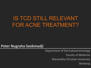IS TCD STILL RELEVANT
FOR ACNE TREATMENT?
Peter Nugraha Soekmadji
Department of Dermatovenereology
Faculty of Medicine
Maranatha Christian University
Bandung
 