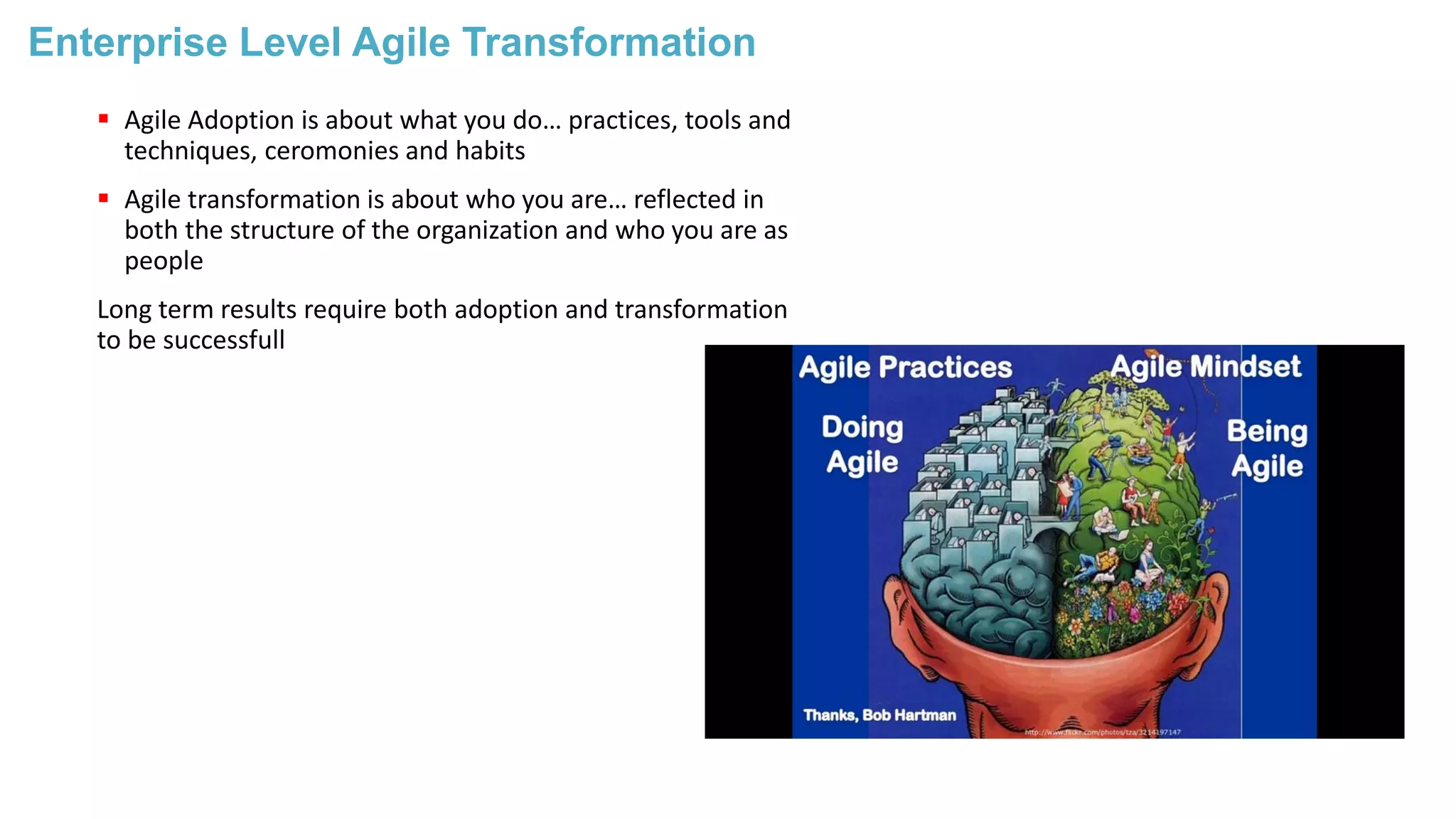 Enterprise Level Agile Transformation
 Agile Adoption is about what you do… practices, tools and
techniques, ceromonies and habits
 Agile transformation is about who you are… reflected in
both the structure of the organization and who you are as
people
Long term results require both adoption and transformation
to be successfull
 