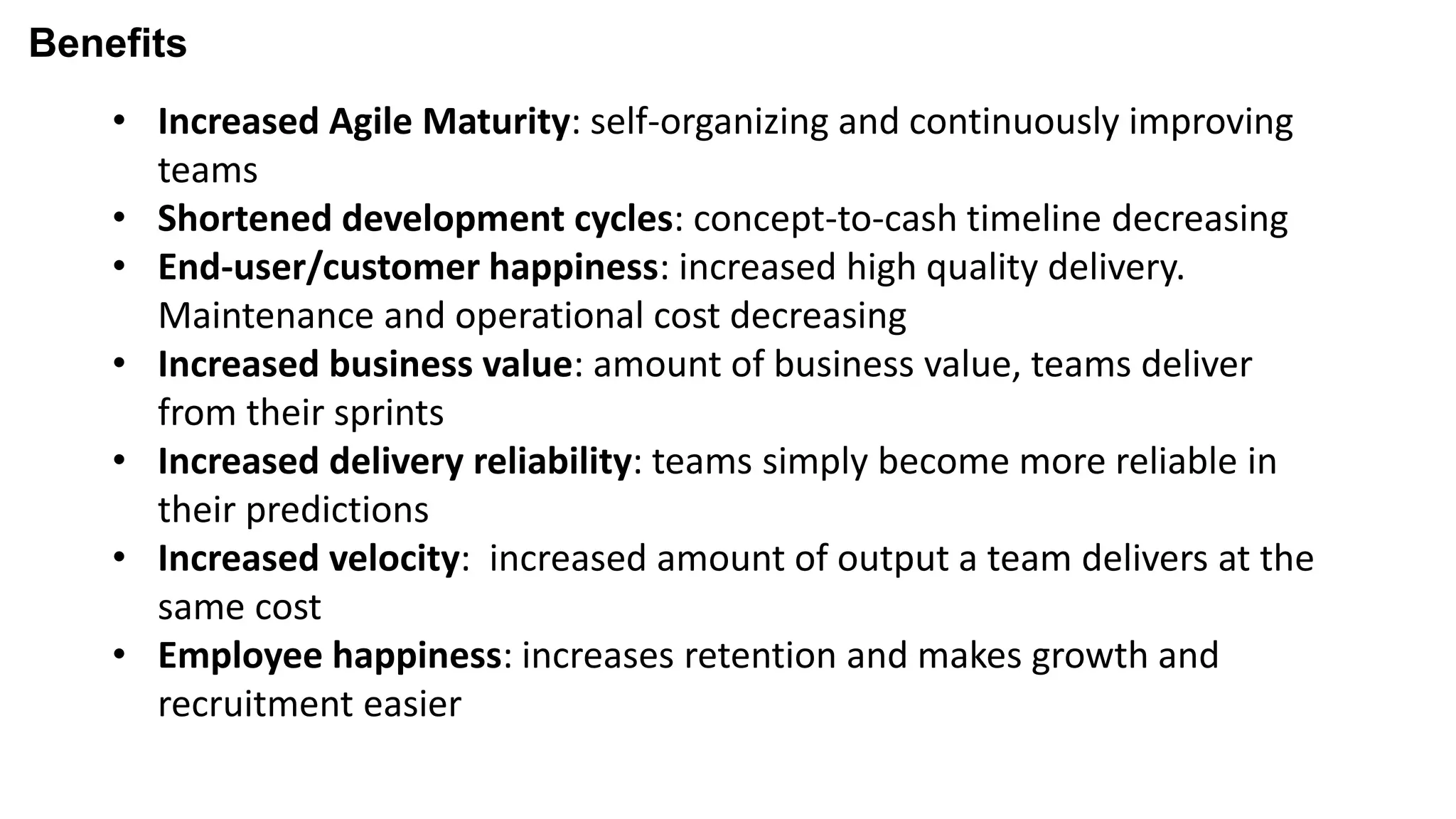 Benefits
• Increased Agile Maturity: self-organizing and continuously improving
teams
• Shortened development cycles: concept-to-cash timeline decreasing
• End-user/customer happiness: increased high quality delivery.
Maintenance and operational cost decreasing
• Increased business value: amount of business value, teams deliver
from their sprints
• Increased delivery reliability: teams simply become more reliable in
their predictions
• Increased velocity: increased amount of output a team delivers at the
same cost
• Employee happiness: increases retention and makes growth and
recruitment easier
 