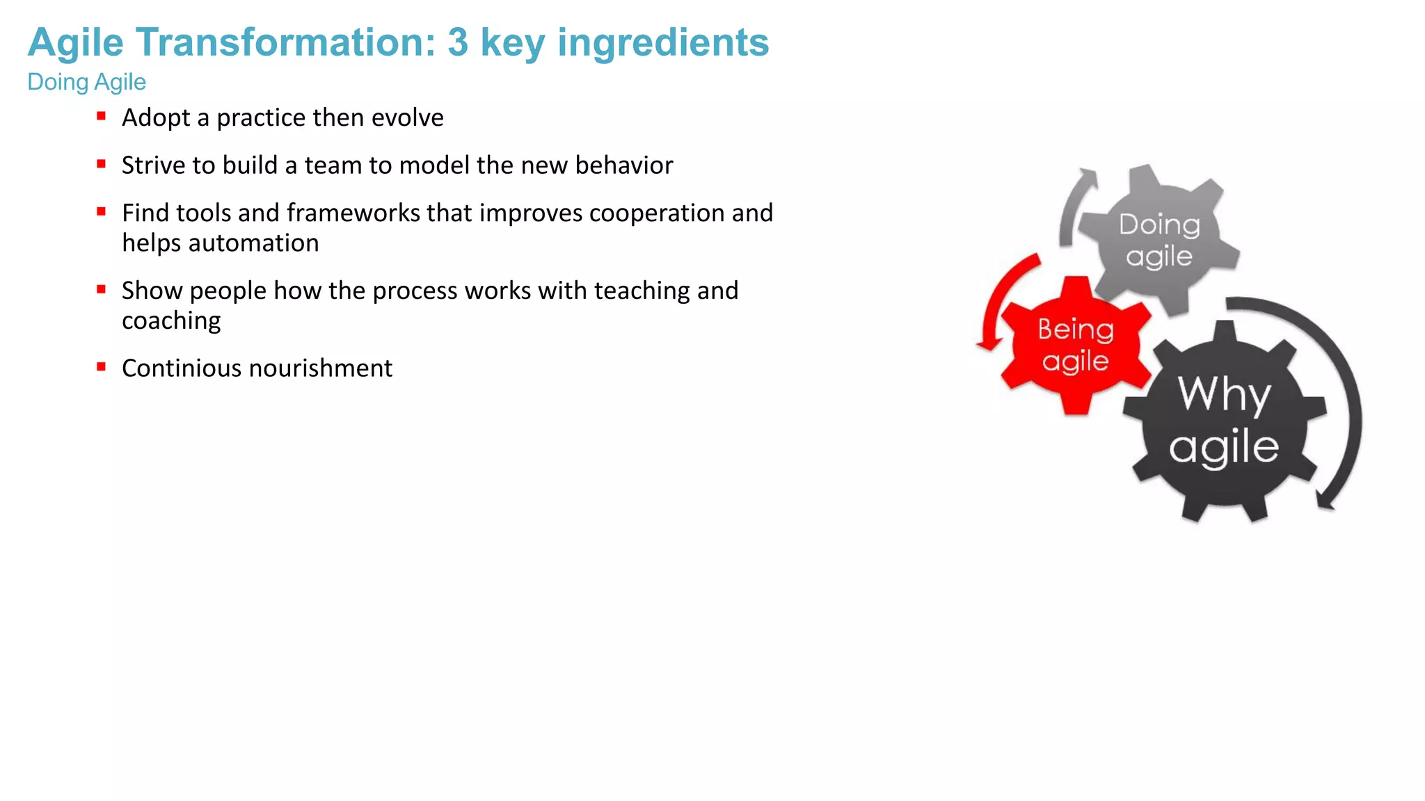 Agile Transformation: 3 key ingredients
 Adopt a practice then evolve
 Strive to build a team to model the new behavior
 Find tools and frameworks that improves cooperation and
helps automation
 Show people how the process works with teaching and
coaching
 Continious nourishment
Doing Agile
 