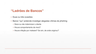 “Ladrões de Bancos”
▪ Duas ou três ocasiões
▪ Banco “xyz” pretende investigar alegadas vítimas de phishing
▪ Deve ou não indemnizar o cliente
▪ Houve comportamento de risco?
▪ Houve infeção por malware? Se sim, de onde originou?
 