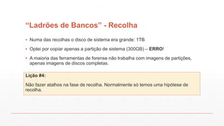 “Ladrões de Bancos” - Recolha
▪ Numa das recolhas o disco de sistema era grande: 1TB
▪ Optei por copiar apenas a partição de sistema (300GB) – ERRO!
▪ A maioria das ferramentas de forense não trabalha com imagens de partições,
apenas imagens de discos completas.
Lição #4:
Não fazer atalhos na fase de recolha. Normalmente só temos uma hipótese de
recolha.
 
