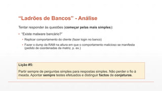 “Ladrões de Bancos” - Análise
Tentar responder às questões (começar pelas mais simples):
▪ “Existe malware bancário?”
▪ Replicar comportamento do cliente (fazer login no banco)
▪ Fazer o dump da RAM na altura em que o comportamento malicioso se manifesta
(pedido de coordenadas da matriz, p. ex.)
Lição #5:
Partir sempre de perguntas simples para respostas simples. Não perder o fio à
meada. Apontar sempre testes efetuados e distinguir factos de conjeturas.
 