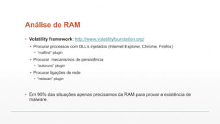 Análise de RAM
▪ Volatility framework: http://www.volatilityfoundation.org/
▪ Procurar processos com DLL’s injetados (Internet Explorer, Chrome, Firefox)
▪ “malfind” plugin
▪ Procurar mecanismos de persistência
▪ “autoruns” plugin
▪ Procurar ligações de rede
▪ “netscan” plugin
▪ Em 90% das situações apenas precisamos da RAM para provar a existência de
malware.
 