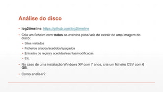 Análise do disco
▪ log2timeline: https://github.com/log2timeline
▪ Cria um ficheiro com todos os eventos possíveis de extrair de uma imagem do
disco:
▪ Sites visitados
▪ Ficheiros criados/acedidos/apagados
▪ Entradas de registry acedidas/escritas/modificadas
▪ Etc.
▪ No caso de uma instalação Windows XP com 7 anos, cria um ficheiro CSV com 6
GB.
▪ Como analisar?
 
