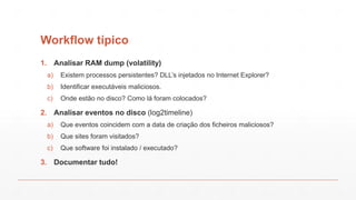 Workflow típico
1. Analisar RAM dump (volatility)
a) Existem processos persistentes? DLL’s injetados no Internet Explorer?
b) Identificar executáveis maliciosos.
c) Onde estão no disco? Como lá foram colocados?
2. Analisar eventos no disco (log2timeline)
a) Que eventos coincidem com a data de criação dos ficheiros maliciosos?
b) Que sites foram visitados?
c) Que software foi instalado / executado?
3. Documentar tudo!
 