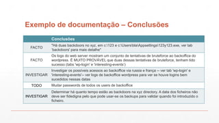 Exemplo de documentação – Conclusões
Conclusões
FACTO
"Há duas backdoors no xyz, em c:123 e c:UsersblaAppsettings123y123.exe, ver tab
‘backdoors' para mais detalhe"
FACTO
Os logs do web server mostram um conjunto de tentativas de bruteforce ao backoffice do
wordpress. É MUITO PROVÁVEL que duas dessas tentativas de bruteforce, tenham tido
sucesso (tabs 'wp-login' e 'interesting-events‘)
INVESTIGAR
Investigar os possíveis acessos ao backoffice via russia e frança -- ver tab 'wp-login' e
'interesting-events'-- ver logs de backoffice wordpress para ver se houve logins bem
sucedidos nessas datas
TODO Mudar passwords de todos os users de backoffice
INVESTIGAR
Determinar há quanto tempo estão as backdoors na xyz directory. A data dos ficheiros não
deve ser fidedigna pelo que pode usar-se os backups para validar quando foi introduzido o
ficheiro.
 
