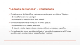 “Ladrões de Bancos” - Conclusões
▪ É relativamente fácil identificar malware num sistema de um sistema Windows
▪ É mais difícil perceber a sua origem
▪ Normalmente há mais do que um único malware…
▪ O malware tipicamente é distribuído de forma gradual:
▪ Primeira infeção com malware generalista
▪ O atacante introduz depois malware mais especializado para ataques específicos
▪ Em qualquer dos casos, a análise de RAM (c/ o volatility) responde-os a 99% das
questões, sem precisarmos de “escarafunchar” no disco.
 