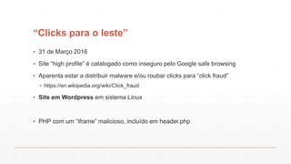“Clicks para o leste”
▪ 31 de Março 2016
▪ Site “high profile” é catalogado como inseguro pelo Google safe browsing
▪ Aparenta estar a distribuir malware e/ou roubar clicks para “click fraud”
▪ https://en.wikipedia.org/wiki/Click_fraud
▪ Site em Wordpress em sistema Linux
▪ PHP com um “iframe” malicioso, incluído em header.php
 