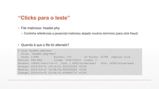 “Clicks para o leste”
▪ File malicioso: header.php
▪ Continha referências a javascript malicioso alojado noutros domínios (para click fraud)
▪ Quando é que o file foi alterado?
$ stat header.php-mau
File: `header.php-mau'
Size: 11086 Blocks: 133 IO Block: 32768 regular file
Device: 54h/84d Inode: 7544734515 Links: 1
Access: (0644/-rw-r--r--) Uid: ( 4582/sites-xxx) Gid: (4582/sites-xxx)
Access: 2016-03-31 19:15:51.523212200 +0100
Modify: 2015-10-11 16:58:36.000000000 +0100
Change: 2016-03-31 22:04:10.494983773 +0100
 