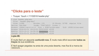 “Clicks para o leste”
$ stat header.php-mau
File: `header.php-mau'
Size: 11086 Blocks: 133 IO Block: 32768 regular file
Device: 54h/84d Inode: 7544734515 Links: 1
Access: (0644/-rw-r--r--) Uid: ( 4582/sites-xxx) Gid: (4582/sites-xxx)
Access: 2016-03-31 19:15:51.523212200 +0100
Modify: 2015-10-11 16:58:36.000000000 +0100
Change: 2016-03-31 22:04:10.494983773 +0100
Lição #6:
É muito fácil um atacante confundir-nos. É muito mais difícil esconder todos os
traços da sua existência.
É fácil apagar pegadas na areia de uma praia deserta, mas fica lá a marca da
vassoura…
▪ Truque: “touch -t 11102016 header.php”
 
