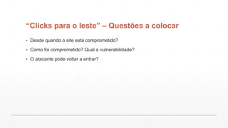 “Clicks para o leste” – Questões a colocar
▪ Desde quando o site está comprometido?
▪ Como foi comprometido? Qual a vulnerabilidade?
▪ O atacante pode voltar a entrar?
 