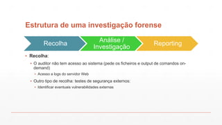 Estrutura de uma investigação forense
Recolha
Análise /
Investigação
Reporting
▪ Recolha:
▪ O auditor não tem acesso ao sistema (pede os ficheiros e output de comandos on-
demand)
▪ Acesso a logs do servidor Web
▪ Outro tipo de recolha: testes de segurança externos:
▪ Identificar eventuais vulnerabilidades externas
 