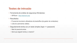 Testes de intrusão
▪ Ferramenta de análise de segurança Wordpress:
▪ WPScan - http://wpscan.org/
▪ Resultados:
▪ É possível enumerar utilizadores de backoffice (do gestor de conteúdos):
▪ Lista de usernames válidos.
▪ Seguidamente tentou-se um teste simples (login == password)
▪ Não foi possível entrar.
▪ Será que alguém tentou o mesmo?
 