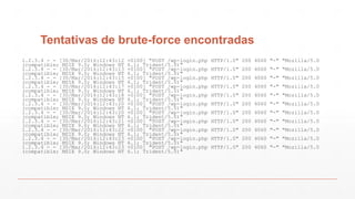 Tentativas de brute-force encontradas
1.2.3.4 - - [30/Mar/2016:12:43:12 +0100] "POST /wp-login.php HTTP/1.0" 200 4060 "-" "Mozilla/5.0
(compatible; MSIE 9.0; Windows NT 6.1; Trident/5.0)"
1.2.3.4 - - [30/Mar/2016:12:43:13 +0100] "POST /wp-login.php HTTP/1.0" 200 4060 "-" "Mozilla/5.0
(compatible; MSIE 9.0; Windows NT 6.1; Trident/5.0)"
1.2.3.4 - - [30/Mar/2016:12:43:15 +0100] "POST /wp-login.php HTTP/1.0" 200 4060 "-" "Mozilla/5.0
(compatible; MSIE 9.0; Windows NT 6.1; Trident/5.0)"
1.2.3.4 - - [30/Mar/2016:12:43:17 +0100] "POST /wp-login.php HTTP/1.0" 200 4060 "-" "Mozilla/5.0
(compatible; MSIE 9.0; Windows NT 6.1; Trident/5.0)"
1.2.3.4 - - [30/Mar/2016:12:43:18 +0100] "POST /wp-login.php HTTP/1.0" 200 4060 "-" "Mozilla/5.0
(compatible; MSIE 9.0; Windows NT 6.1; Trident/5.0)"
1.2.3.4 - - [30/Mar/2016:12:43:20 +0100] "POST /wp-login.php HTTP/1.0" 200 4060 "-" "Mozilla/5.0
(compatible; MSIE 9.0; Windows NT 6.1; Trident/5.0)"
1.2.3.4 - - [30/Mar/2016:12:43:20 +0100] "POST /wp-login.php HTTP/1.0" 200 4060 "-" "Mozilla/5.0
(compatible; MSIE 9.0; Windows NT 6.1; Trident/5.0)"
1.2.3.4 - - [30/Mar/2016:12:43:21 +0100] "POST /wp-login.php HTTP/1.0" 200 4060 "-" "Mozilla/5.0
(compatible; MSIE 9.0; Windows NT 6.1; Trident/5.0)"
1.2.3.4 - - [30/Mar/2016:12:43:22 +0100] "POST /wp-login.php HTTP/1.0" 200 4060 "-" "Mozilla/5.0
(compatible; MSIE 9.0; Windows NT 6.1; Trident/5.0)"
1.2.3.4 - - [30/Mar/2016:12:43:23 +0100] "POST /wp-login.php HTTP/1.0" 200 4060 "-" "Mozilla/5.0
(compatible; MSIE 9.0; Windows NT 6.1; Trident/5.0)"
1.2.3.4 - - [30/Mar/2016:12:43:23 +0100] "POST /wp-login.php HTTP/1.0" 200 4060 "-" "Mozilla/5.0
(compatible; MSIE 9.0; Windows NT 6.1; Trident/5.0)"
 