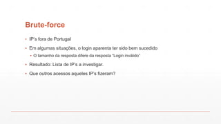 Brute-force
▪ IP’s fora de Portugal
▪ Em algumas situações, o login aparenta ter sido bem sucedido
▪ O tamanho da resposta difere da resposta “Login inválido”
▪ Resultado: Lista de IP’s a investigar.
▪ Que outros acessos aqueles IP’s fizeram?
 