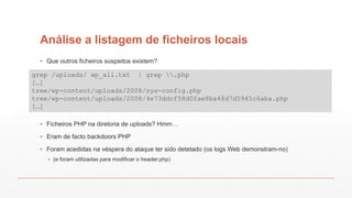 Análise a listagem de ficheiros locais
▪ Que outros ficheiros suspeitos existem?
▪ Ficheiros PHP na diretoria de uploads? Hmm…
▪ Eram de facto backdoors PHP
▪ Foram acedidas na véspera do ataque ter sido detetado (os logs Web demonstram-no)
▪ (e foram utilizadas para modificar o header.php)
grep /uploads/ wp_all.txt | grep .php
[…]
tree/wp-content/uploads/2008/sys-config.php
tree/wp-content/uploads/2008/4e73ddcf58d0fae8ba48d7d5945c6aba.php
[…]
 