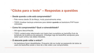 “Clicks para o leste” – Respostas a questões
▪ Desde quando o site está comprometido?
▪ Pelo menos desde 30 de Março, muito possivelmente antes.
▪ TODO: Analisar backups anteriores para detetar quando as backdoors PHP foram
colocadas.
▪ Como foi comprometido? Qual a vulnerabilidade?
▪ Até agora desconhecida.
▪ TODO: poderá estar relacionada com logins bem sucedidos ao backoffce fruto de
tentativas de bruteforce de password. Investigar logs de backoffice wordpress para
saber quem entrou nas datas indicadas.
▪ O atacante pode voltar a entrar?
▪ As backdoors foram desabilitadas. Enquanto não se mudar as passwords de todos os
users de backoffice existe o risco de o site voltar a ser comprometido.
 