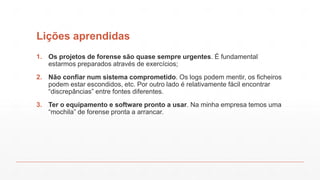 Lições aprendidas
1. Os projetos de forense são quase sempre urgentes. É fundamental
estarmos preparados através de exercícios;
2. Não confiar num sistema comprometido. Os logs podem mentir, os ficheiros
podem estar escondidos, etc. Por outro lado é relativamente fácil encontrar
“discrepâncias” entre fontes diferentes.
3. Ter o equipamento e software pronto a usar. Na minha empresa temos uma
“mochila” de forense pronta a arrancar.
 