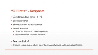 “O Pirata” - Resposta
▪ Servidor Windows (Web + FTP)
▪ Site institucional
▪ Servidor offline, num datacenter
▪ Primeira análise:
▪ Correr um antivírus no sistema operativo
▪ Procurar ficheiros suspeitos no disco
▪ Zero resultados!
▪ O disco estava quase cheio mas não encontrávamos nada que o justificasse.
 