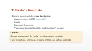 “O Pirata” - Resposta
▪ Correr o mesmo anti-vírus, fora da máquina:
▪ Mapeando o disco via SMB: sistemaC$
▪ 1 rootkit
▪ Dezenas de filmes pirata
▪ A “assinatura” do pirata (“hacked by xxx@hotmail.com”, etc. etc.)
Lição #2:
Sempre que possível não confiar num sistema comprometido.
Fazer a recolha de informação e fazer a análise num sistema separado.
 