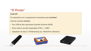 “O Pirata”
Lição #3:
Vir preparado com o equipamento necessário para recolhas!
Lista de compras mínima:
▪ Pen USB de alta velocidade (Sandisk Extreme 64GB)
▪ Disco externo de alta capacidade (2TB+) – USB3
▪ Adaptador de disco c/ Writeblocking (ex. WiebeTech Ultradock)
 