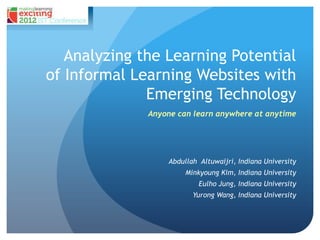 Analyzing the Learning Potential
of Informal Learning Websites with
              Emerging Technology
              Anyone can learn anywhere at anytime




                  Abdullah Altuwaijri, Indiana University
                       Minkyoung Kim, Indiana University
                           Eulho Jung, Indiana University
                         Yurong Wang, Indiana University
 