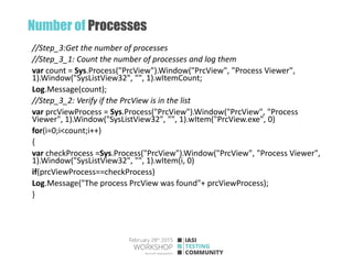 Number of Processes
//Step_3:Get the number of processes
//Step_3_1: Count the number of processes and log them
var count = Sys.Process("PrcView").Window("PrcView", "Process Viewer",
1).Window("SysListView32", "", 1).wItemCount;
Log.Message(count);
//Step_3_2: Verify if the PrcView is in the list
var prcViewProcess = Sys.Process("PrcView").Window("PrcView", "Process
Viewer", 1).Window("SysListView32", "", 1).wItem("PrcView.exe", 0)
for(i=0;i<count;i++)
{
var checkProcess =Sys.Process("PrcView").Window("PrcView", "Process Viewer",
1).Window("SysListView32", "", 1).wItem(i, 0)
if(prcViewProcess==checkProcess)
Log.Message("The process PrcView was found"+ prcViewProcess);
}
 