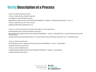 Verify Description of a Process
// Step_4: Verify description of a process
// Step_4_1:Open the View->Module Usage form
principalMenu.Click("View|Module Usage");
var gridModule = Sys.Process("PrcView").Window("PVIEW95DLG", "Modules", 1).Window("SysListView32", "List1", 1);
// Step_4_2:Double click on the "7z.DLL" process
gridModule.DblClickItem("ADVAPI32.dll", 0);
// Step_4_3: Get the actual name of a company and verify if it is as the expected one
var expectedDescription="Advanced Windows 32 Base API";
var actualDescription=Sys.Process("PrcView").Window("PVIEW95DLG", "Version", 1).Window("Static", "Advanced Windows 32 Base API",
18).WndCaption;
equals(actualDescription,expectedDescription, "The value should be Advanced Windows 32 Base API, but is" +actualDescription);
// Step_4_4:Close the Version form
var closeButtonForVersion = Sys.Process("PrcView").Window("PVIEW95DLG", "Version", 1).SystemMenu
closeButtonForVersion.Click("Close");
// Step_4_5:Close the Modules form
closeButtonModules=Sys.Process("PrcView").Window("PVIEW95DLG", "Modules", 1).SystemMenu;
closeButtonModules.Click("Close");
 