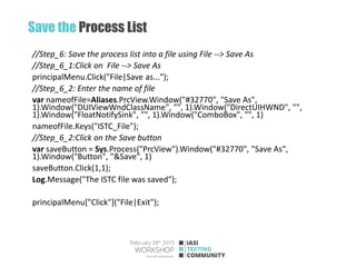 Save the Process List
//Step_6: Save the process list into a file using File --> Save As
//Step_6_1:Click on File --> Save As
principalMenu.Click("File|Save as...");
//Step_6_2: Enter the name of file
var nameofFile=Aliases.PrcView.Window("#32770", "Save As",
1).Window("DUIViewWndClassName", "", 1).Window("DirectUIHWND", "",
1).Window("FloatNotifySink", "", 1).Window("ComboBox", "", 1)
nameofFile.Keys("ISTC_File");
//Step_6_2:Click on the Save button
var saveButton = Sys.Process("PrcView").Window("#32770", "Save As",
1).Window("Button", "&Save", 1)
saveButton.Click(1,1);
Log.Message("The ISTC file was saved");
principalMenu["Click"]("File|Exit");
 