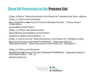 Show All Processes in the Process List
//Step_2:Click on "Show all processes in the Process list" checkbox from Tools-->Options
//Step_2_1:Click on the Tool button
var principalMenu=Sys.Process("PrcView").Window("PrcView", "Process Viewer",
1).MainMenu;
principalMenu.Click("Tools");
//Step_2_2:Click on the Options button
var toolButton=principalMenu.Items("Tools");
toolButton.SubMenu.Click("Options...");
//Step_2_3:Set to true the "Show all processes in the Process list" checkbox if is false
Sys.Process("PrcView").Window("PVIEW95DLG", "Application Options",
1).Window("Button", "Show all processes in the Process list", 13).wState=1;
//Step_2_4:Click on the Ok button
var okButton=Sys.Process("PrcView").Window("PVIEW95DLG", "Application Options",
1).Window("Button", "OK", 1);
okButton.Click(1,1);
 