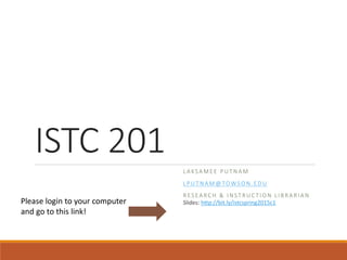 ISTC 201
L A KSA M E E P U T N A M
L P U T N A M @ TO WS O N . E D U
R ES EA RC H & I N ST R U C T I O N L I B R A R I A N
Slides: http://bit.ly/istcspring2015c1Please login to your computer
and go to this link!
 