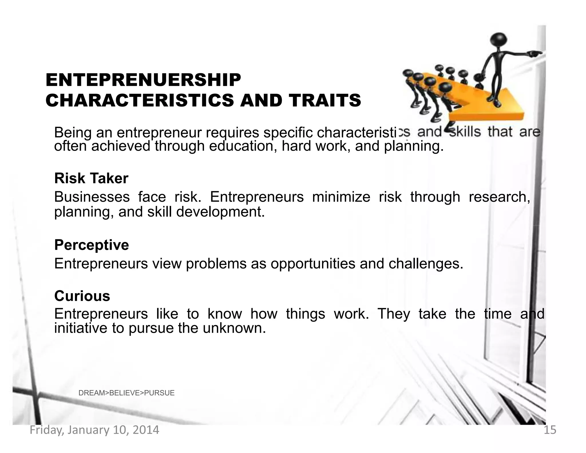 ENTEPRENUERSHIP
CHARACTERISTICS AND TRAITS
Being an entrepreneur requires specific characteristi
often achieved through education, hard work, and planning.

Risk Taker
Businesses face risk. Entrepreneurs minimize risk through research,
planning, and skill development.
Perceptive
Entrepreneurs view problems as opportunities and challenges.
Curious
Entrepreneurs like to know how things work. They take the time and
initiative to pursue the unknown.

DREAM>BELIEVE>PURSUE

Friday, January 10, 2014

15

 