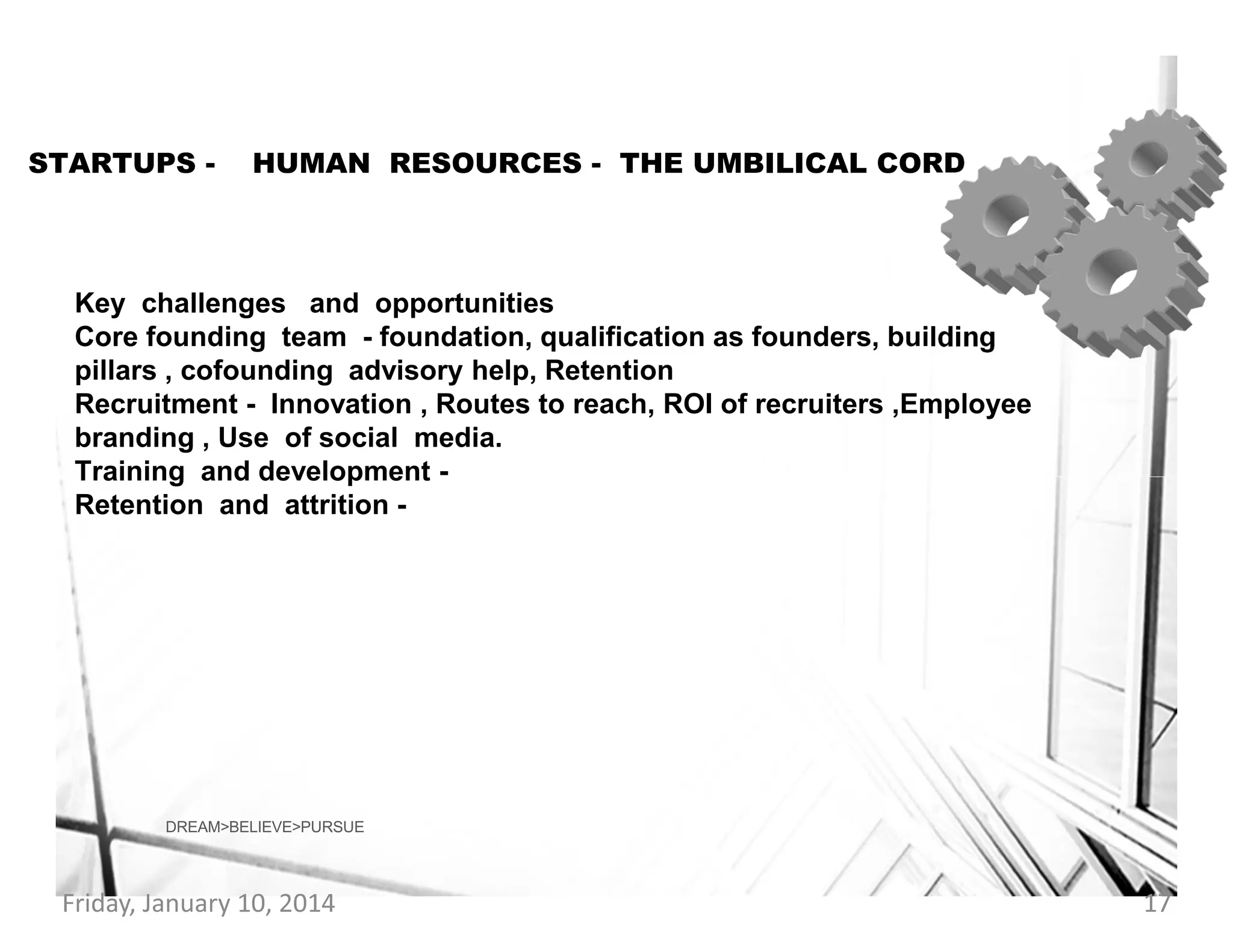 STARTUPS -

HUMAN RESOURCES - THE UMBILICAL CORD

Key challenges and opportunities
Core founding team - foundation, qualification as founders, building
pillars , cofounding advisory help, Retention
Recruitment - Innovation , Routes to reach, ROI of recruiters ,Employee
branding , Use of social media.
Training and development Retention and attrition -

DREAM>BELIEVE>PURSUE

Friday, January 10, 2014

17

 