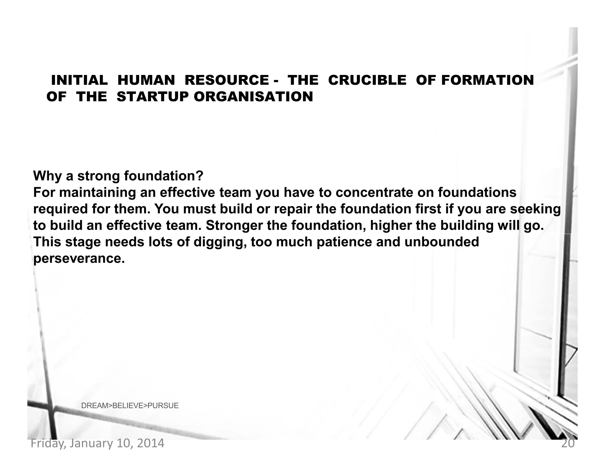 INITIAL HUMAN RESOURCE - THE CRUCIBLE OF FORMATION
OF THE STARTUP ORGANISATION

Why a strong foundation?
For maintaining an effective team you have to concentrate on foundations
required for them. You must build or repair the foundation first if you are seeking
to build an effective team. Stronger the foundation, higher the building will go.
This stage needs lots of digging, too much patience and unbounded
perseverance.

DREAM>BELIEVE>PURSUE

Friday, January 10, 2014

20

 