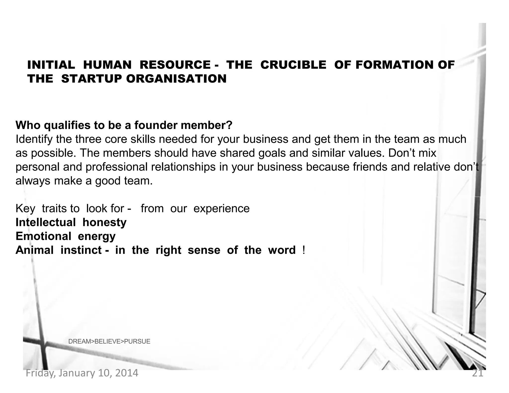 INITIAL HUMAN RESOURCE - THE CRUCIBLE OF FORMATION OF
THE STARTUP ORGANISATION

Who qualifies to be a founder member?
Identify the three core skills needed for your business and get them in the team as much
as possible. The members should have shared goals and similar values. Don’t mix
personal and professional relationships in your business because friends and relative don’t
always make a good team.
Key traits to look for - from our experience
Intellectual honesty
Emotional energy
Animal instinct - in the right sense of the word !

DREAM>BELIEVE>PURSUE

Friday, January 10, 2014

21

 